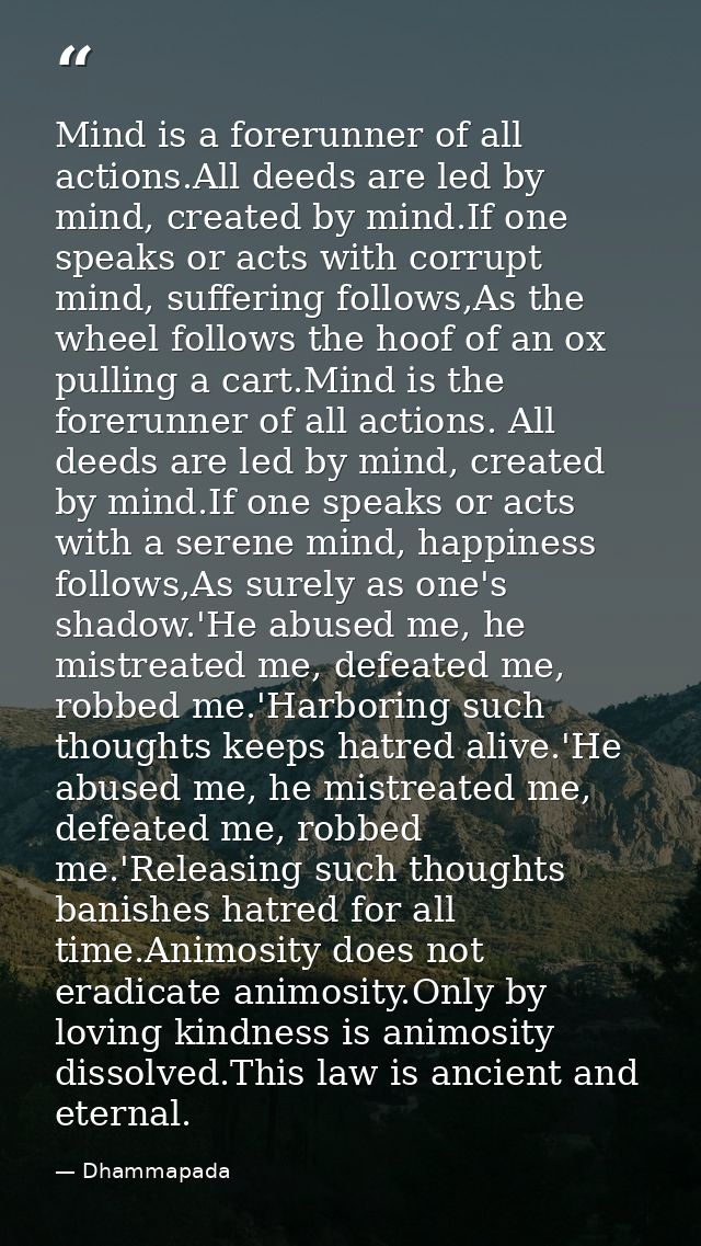 Mind is a forerunner of all actions.All deeds are led by mind, created by mind.If one speaks or acts with corrupt mind,  — Dhammapada