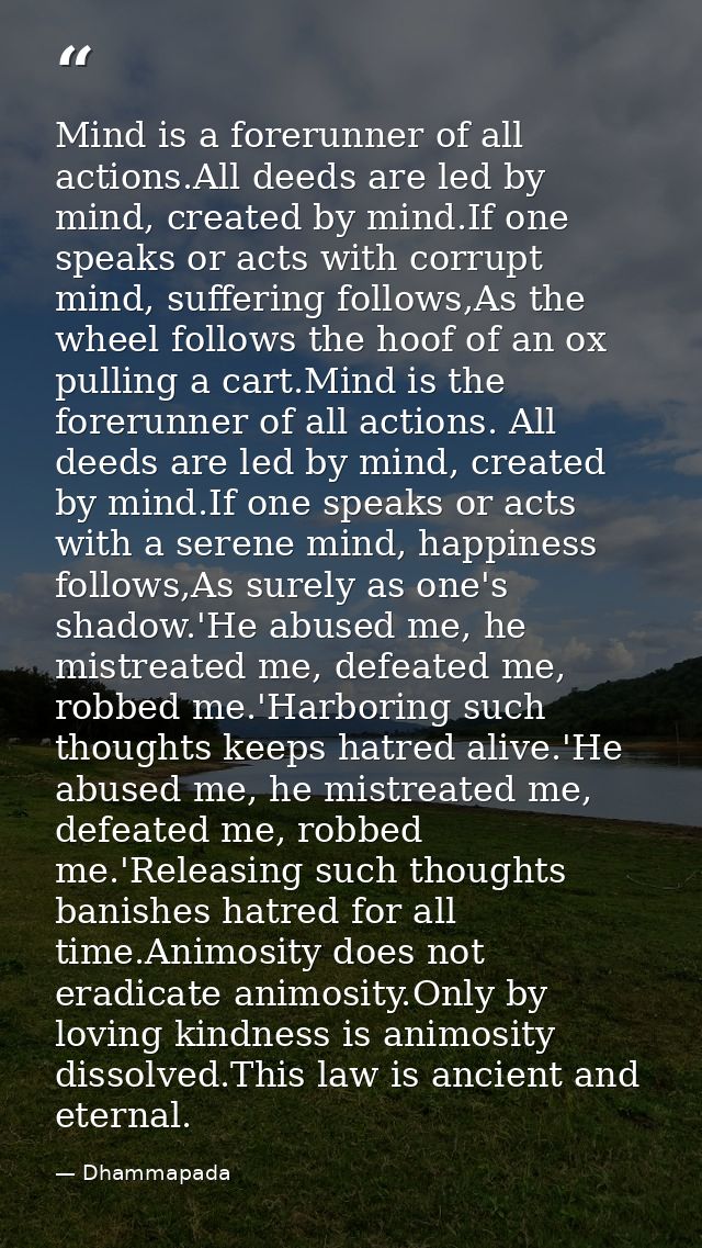 Mind is a forerunner of all actions.All deeds are led by mind, created by mind.If one speaks or acts with corrupt mind,  — Dhammapada