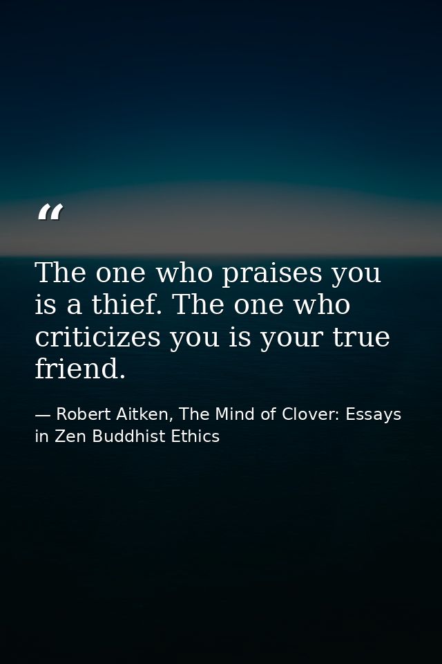 The one who praises you is a thief. The one who criticizes you is your true friend. — Robert Aitken, The Mind of Clover: Essays in Zen Buddhist Ethics