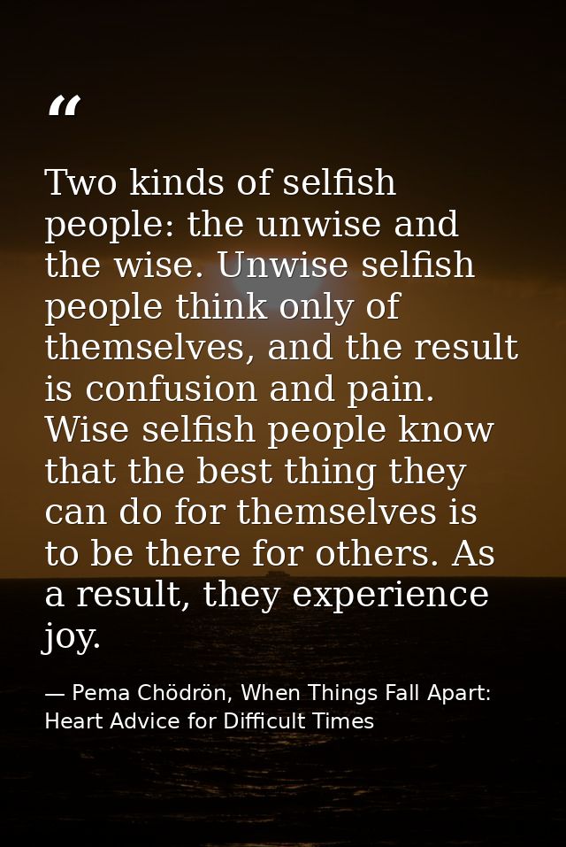 Two kinds of selfish people: the unwise and the wise. Unwise selfish people think only of themselves, and the result is  — Pema Chödrön, When Things Fall Apart: Heart Advice for Difficult Times