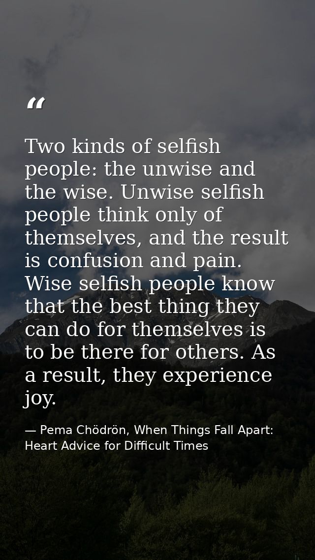 Two kinds of selfish people: the unwise and the wise. Unwise selfish people think only of themselves, and the result is  — Pema Chödrön, When Things Fall Apart: Heart Advice for Difficult Times