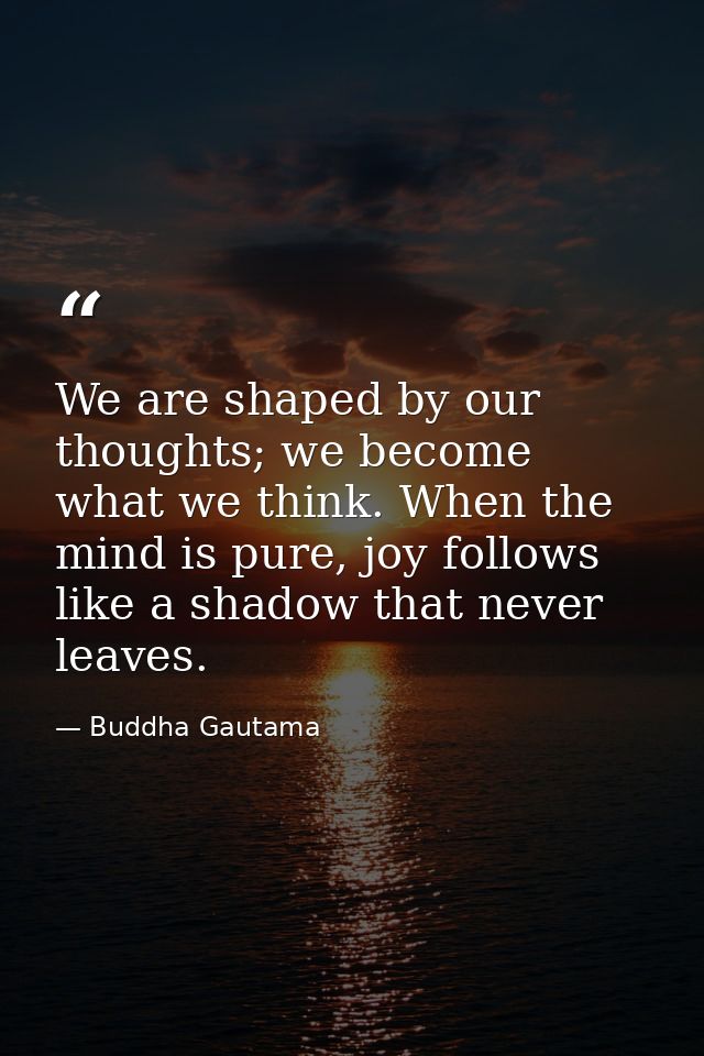 We are shaped by our thoughts; we become what we think. When the mind is pure, joy follows like a shadow that never leav — Buddha Gautama