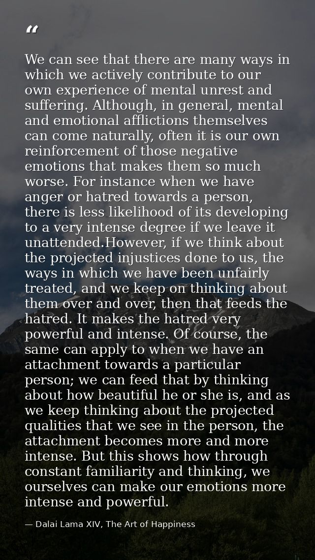 We can see that there are many ways in which we actively contribute to our own experience of mental unrest and suffering — Dalai Lama XIV, The Art of Happiness
