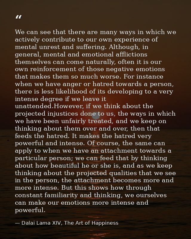 We can see that there are many ways in which we actively contribute to our own experience of mental unrest and suffering — Dalai Lama XIV, The Art of Happiness