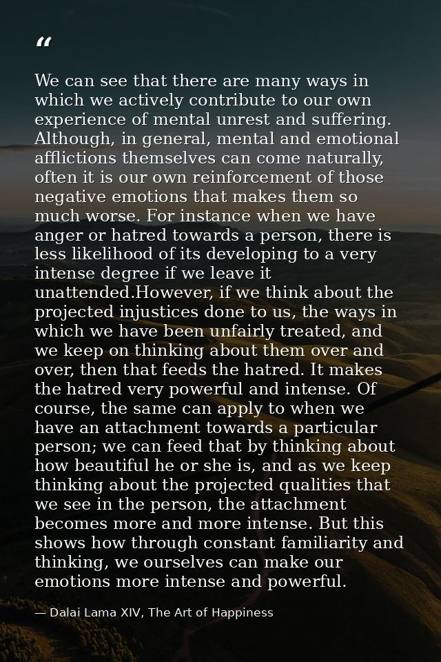 We can see that there are many ways in which we actively contribute to our own experience of mental unrest and suffering — Dalai Lama XIV, The Art of Happiness