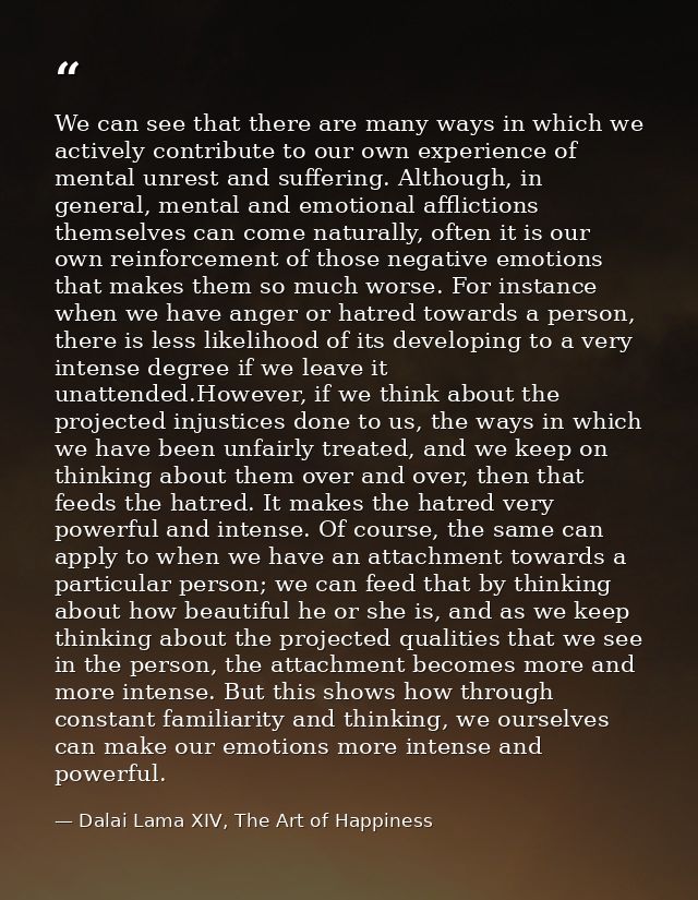 We can see that there are many ways in which we actively contribute to our own experience of mental unrest and suffering — Dalai Lama XIV, The Art of Happiness