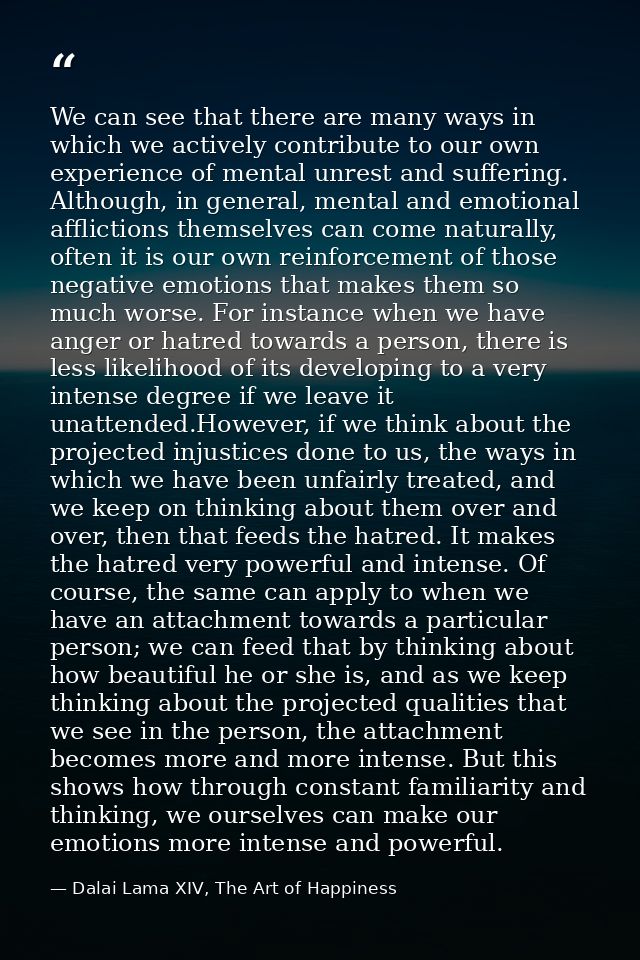 We can see that there are many ways in which we actively contribute to our own experience of mental unrest and suffering — Dalai Lama XIV, The Art of Happiness