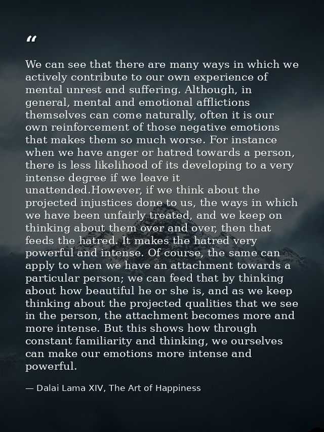 We can see that there are many ways in which we actively contribute to our own experience of mental unrest and suffering — Dalai Lama XIV, The Art of Happiness