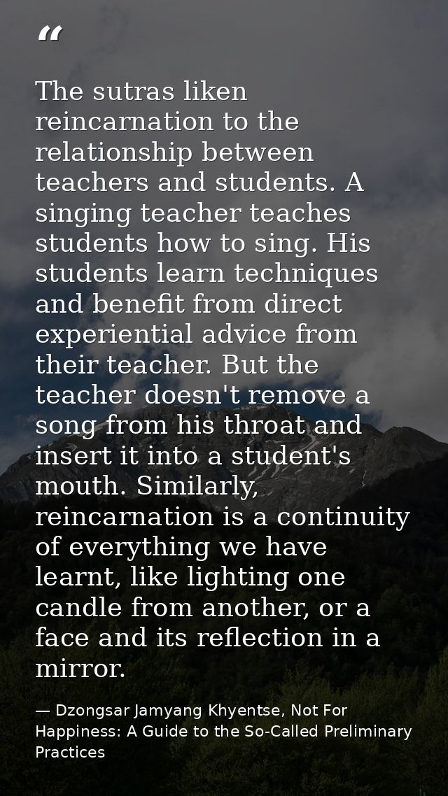 The sutras liken reincarnation to the relationship between teachers and students. A singing teacher teaches students how — Dzongsar Jamyang Khyentse, Not For Happiness: A Guide to the So-Called Preliminary Practices