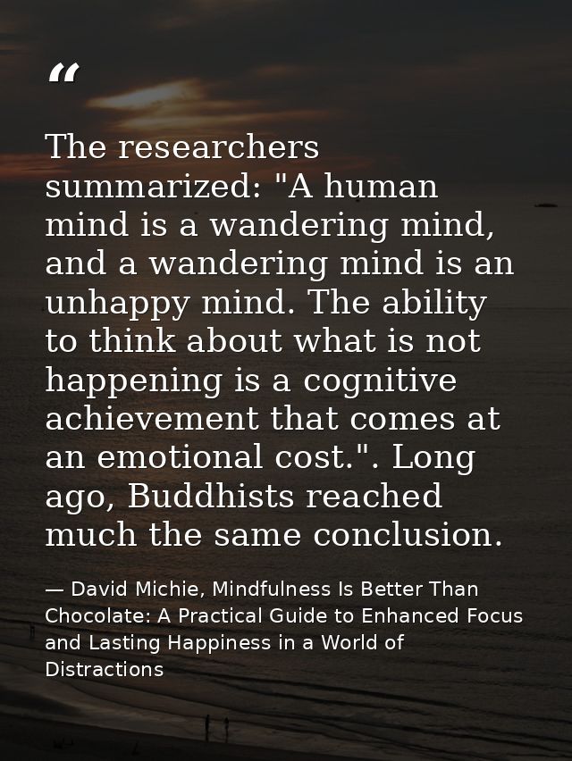 The researchers summarized: "A human mind is a wandering mind, and a wandering mind is an unhappy mind. The ability to t — David Michie, Mindfulness Is Better Than Chocolate: A Practical Guide to Enhanced Focus and Lasting Happiness in a World of Distractions