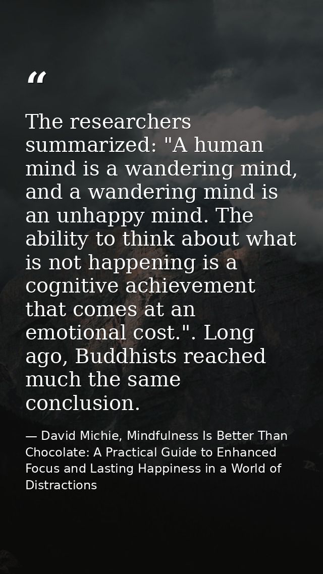 The researchers summarized: "A human mind is a wandering mind, and a wandering mind is an unhappy mind. The ability to t — David Michie, Mindfulness Is Better Than Chocolate: A Practical Guide to Enhanced Focus and Lasting Happiness in a World of Distractions