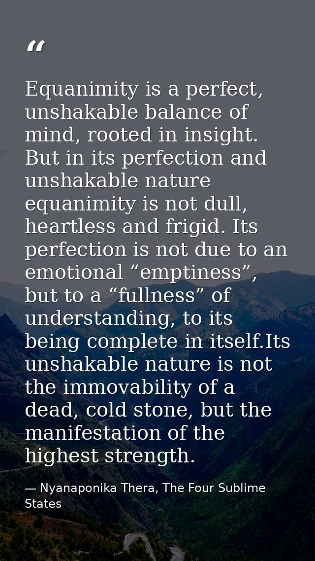 Equanimity is a perfect, unshakable balance of mind, rooted in insight. But in its perfection and unshakable nature equa — Nyanaponika Thera, The Four Sublime States