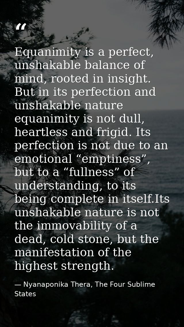 Equanimity is a perfect, unshakable balance of mind, rooted in insight. But in its perfection and unshakable nature equa — Nyanaponika Thera, The Four Sublime States