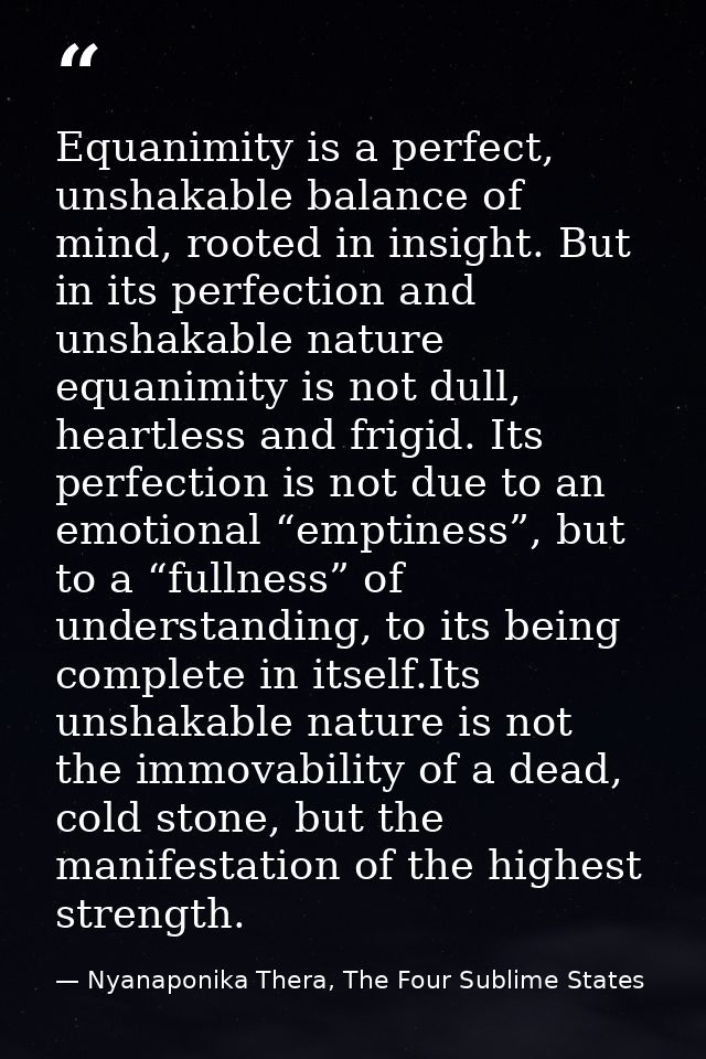 Equanimity is a perfect, unshakable balance of mind, rooted in insight. But in its perfection and unshakable nature equa — Nyanaponika Thera, The Four Sublime States