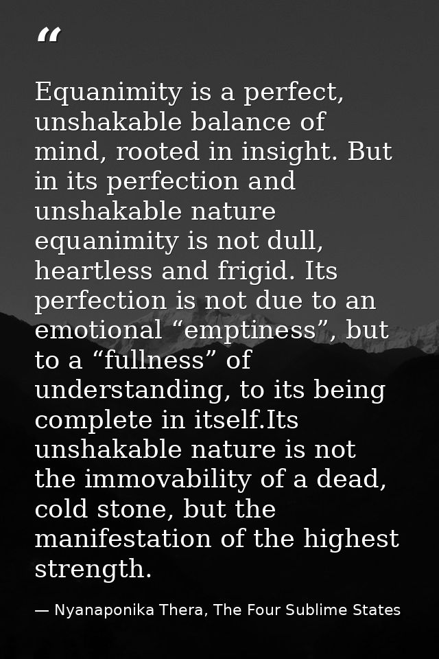 Equanimity is a perfect, unshakable balance of mind, rooted in insight. But in its perfection and unshakable nature equa — Nyanaponika Thera, The Four Sublime States