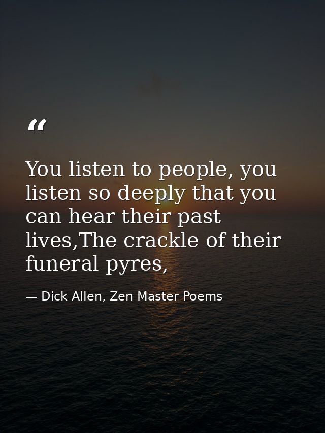 You listen to people, you listen so deeply that you can hear their past lives,The crackle of their funeral pyres, — Dick Allen, Zen Master Poems