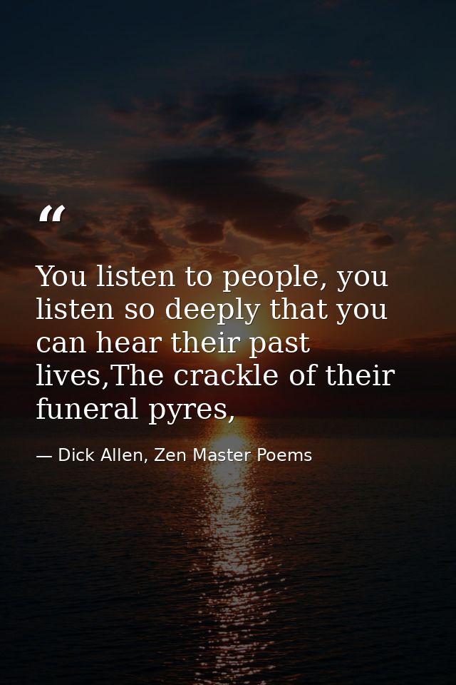 You listen to people, you listen so deeply that you can hear their past lives,The crackle of their funeral pyres, — Dick Allen, Zen Master Poems