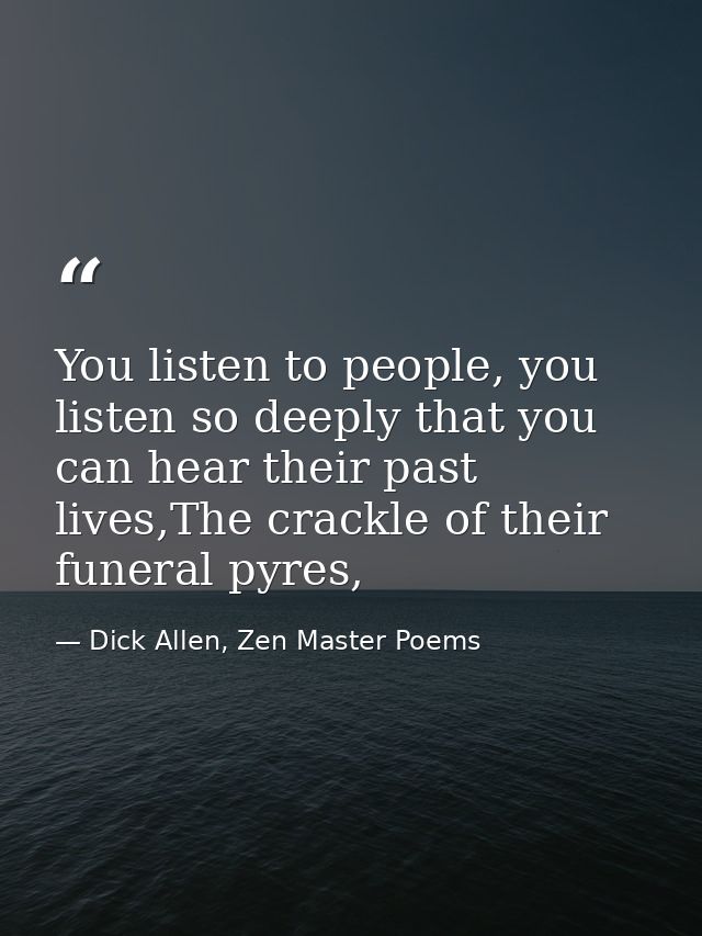 You listen to people, you listen so deeply that you can hear their past lives,The crackle of their funeral pyres, — Dick Allen, Zen Master Poems