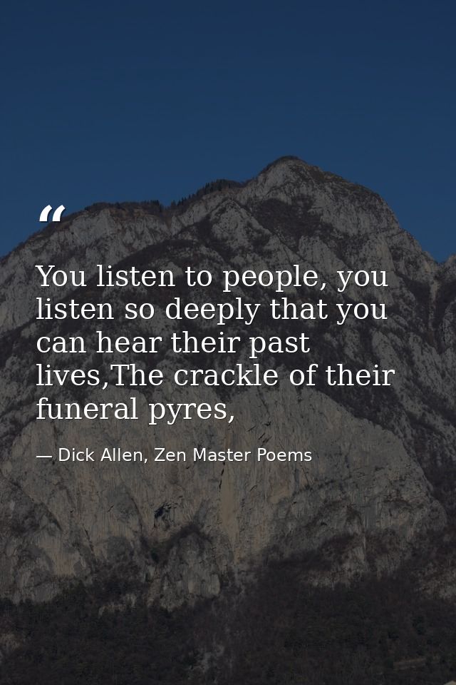 You listen to people, you listen so deeply that you can hear their past lives,The crackle of their funeral pyres, — Dick Allen, Zen Master Poems