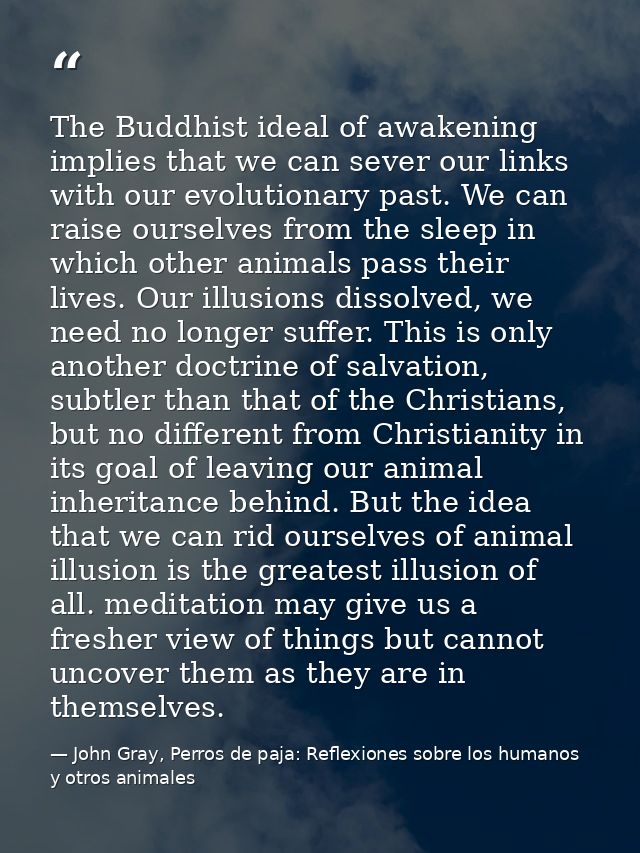 The Buddhist ideal of awakening implies that we can sever our links with our evolutionary past. We can raise ourselves f — John Gray, Perros de paja: Reflexiones sobre los humanos y otros animales