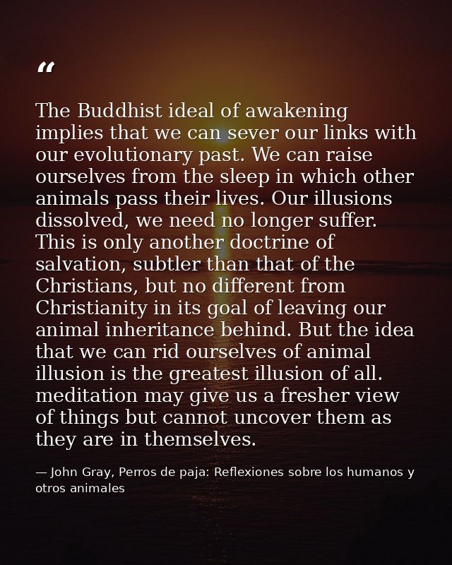 The Buddhist ideal of awakening implies that we can sever our links with our evolutionary past. We can raise ourselves f — John Gray, Perros de paja: Reflexiones sobre los humanos y otros animales