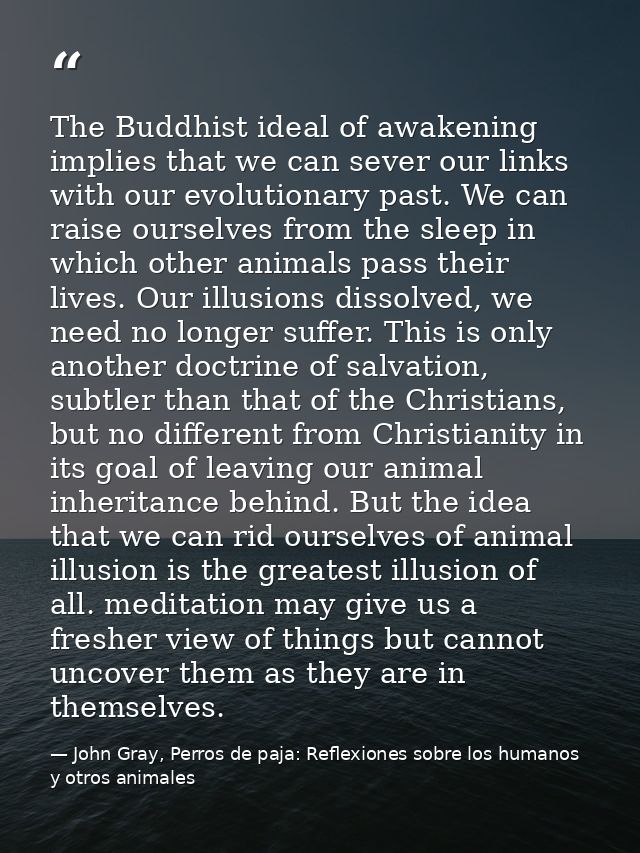 The Buddhist ideal of awakening implies that we can sever our links with our evolutionary past. We can raise ourselves f — John Gray, Perros de paja: Reflexiones sobre los humanos y otros animales