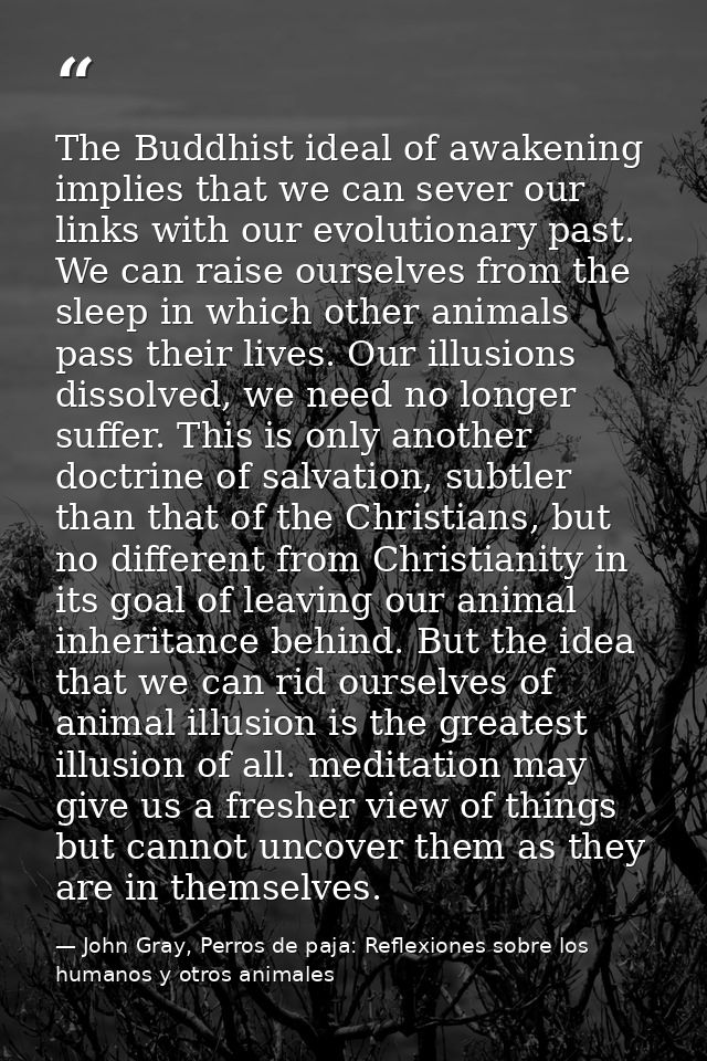 The Buddhist ideal of awakening implies that we can sever our links with our evolutionary past. We can raise ourselves f — John Gray, Perros de paja: Reflexiones sobre los humanos y otros animales