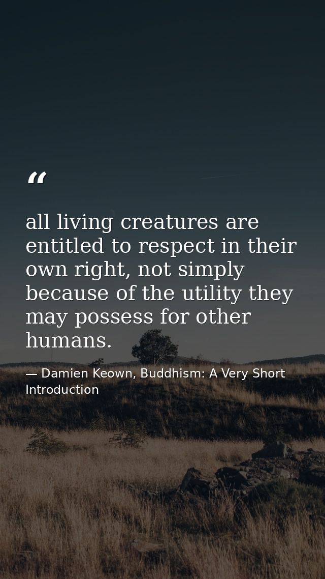 all living creatures are entitled to respect in their own right, not simply because of the utility they may possess for  — Damien Keown, Buddhism: A Very Short Introduction