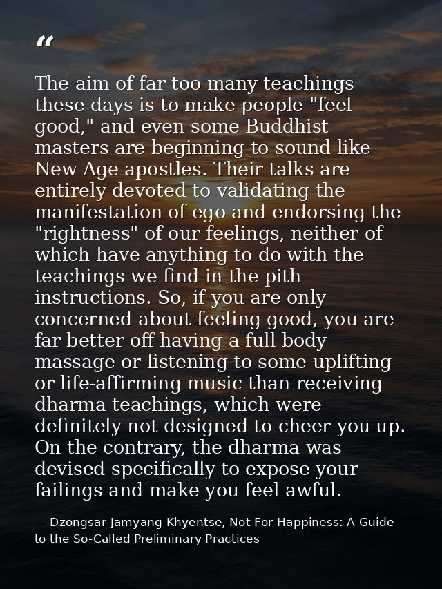 The aim of far too many teachings these days is to make people "feel good," and even some Buddhist masters are beginning — Dzongsar Jamyang Khyentse, Not For Happiness: A Guide to the So-Called Preliminary Practices