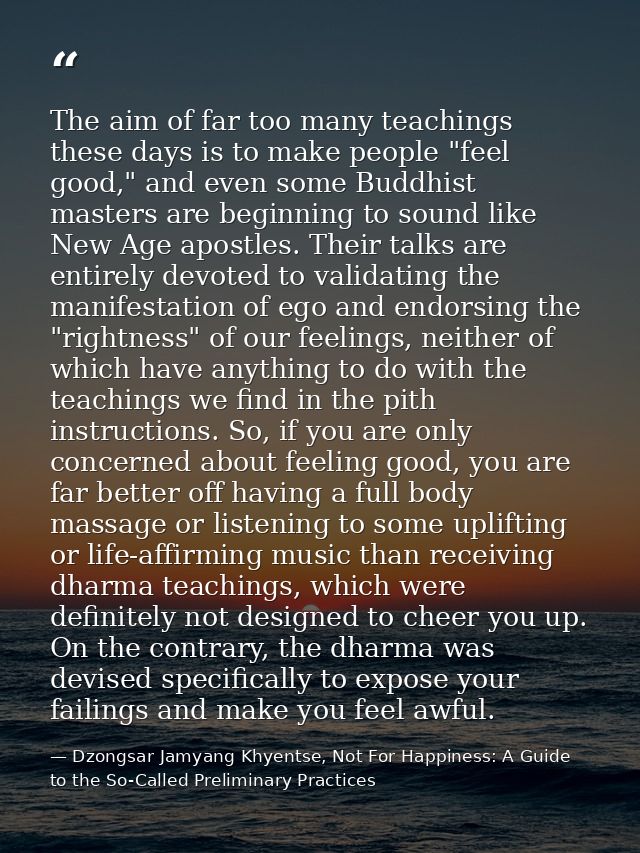 The aim of far too many teachings these days is to make people "feel good," and even some Buddhist masters are beginning — Dzongsar Jamyang Khyentse, Not For Happiness: A Guide to the So-Called Preliminary Practices