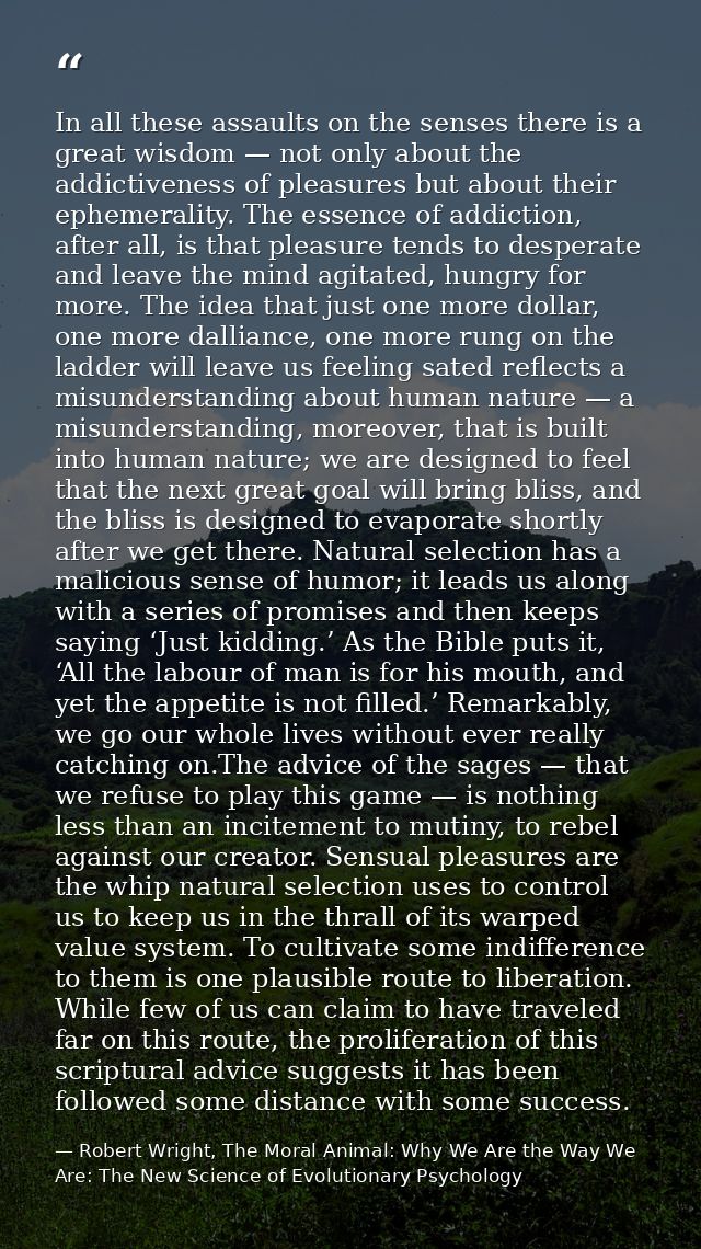 In all these assaults on the senses there is a great wisdom — not only about the addictiveness of pleasures but about th — Robert Wright, The Moral Animal: Why We Are the Way We Are: The New Science of Evolutionary Psychology