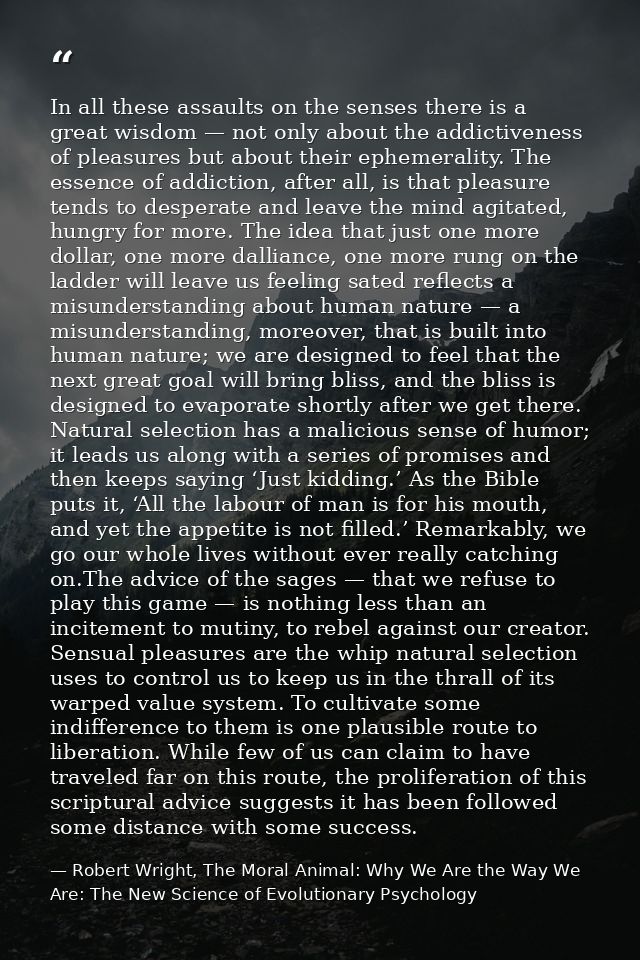 In all these assaults on the senses there is a great wisdom — not only about the addictiveness of pleasures but about th — Robert Wright, The Moral Animal: Why We Are the Way We Are: The New Science of Evolutionary Psychology