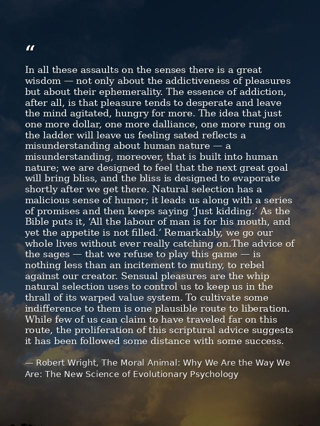 In all these assaults on the senses there is a great wisdom — not only about the addictiveness of pleasures but about th — Robert Wright, The Moral Animal: Why We Are the Way We Are: The New Science of Evolutionary Psychology
