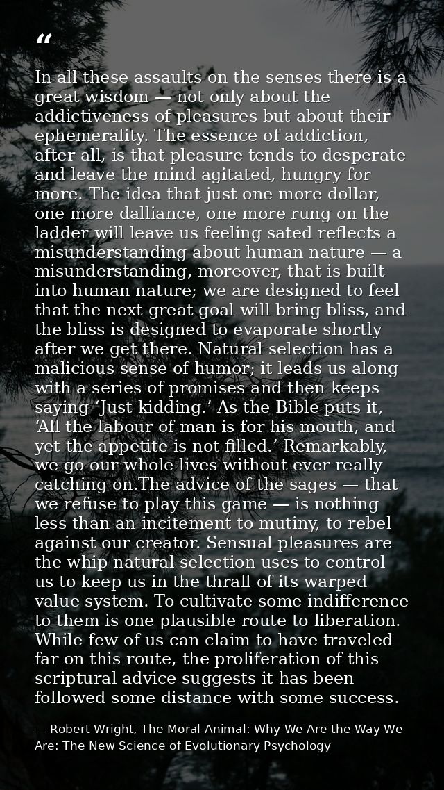 In all these assaults on the senses there is a great wisdom — not only about the addictiveness of pleasures but about th — Robert Wright, The Moral Animal: Why We Are the Way We Are: The New Science of Evolutionary Psychology