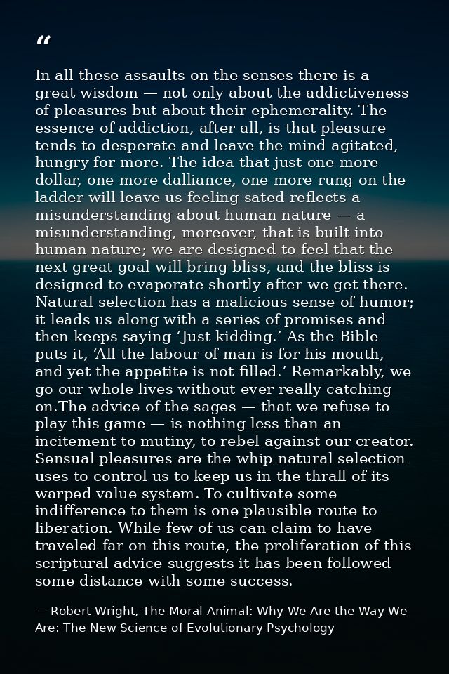 In all these assaults on the senses there is a great wisdom — not only about the addictiveness of pleasures but about th — Robert Wright, The Moral Animal: Why We Are the Way We Are: The New Science of Evolutionary Psychology