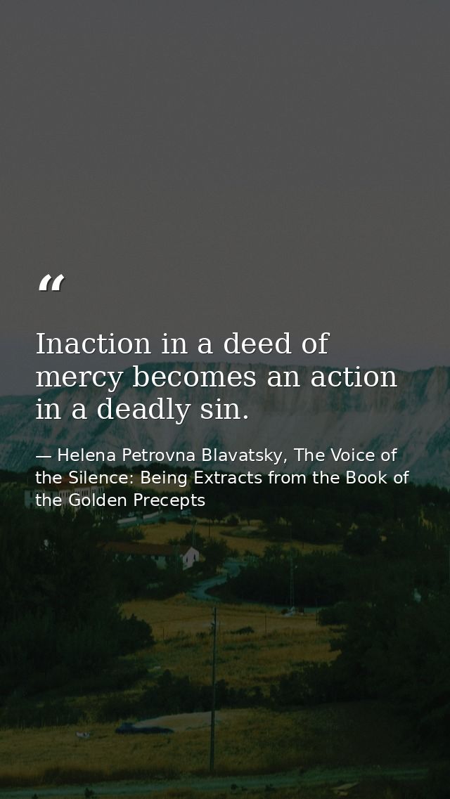 Inaction in a deed of mercy becomes an action in a deadly sin. — Helena Petrovna Blavatsky, The Voice of the Silence: Being Extracts from the Book of the Golden Precepts