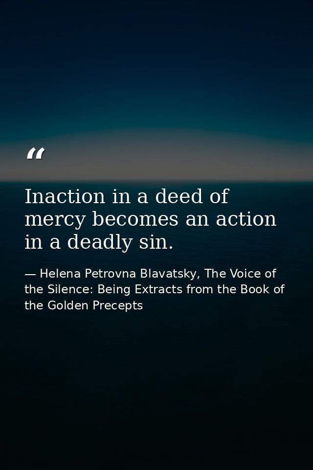 Inaction in a deed of mercy becomes an action in a deadly sin. — Helena Petrovna Blavatsky, The Voice of the Silence: Being Extracts from the Book of the Golden Precepts