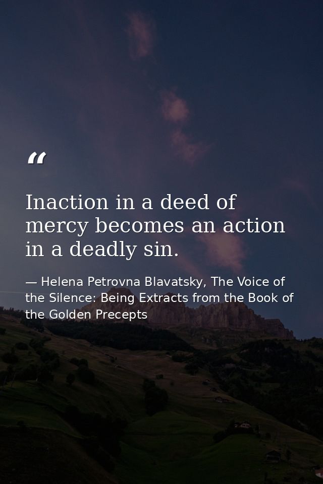Inaction in a deed of mercy becomes an action in a deadly sin. — Helena Petrovna Blavatsky, The Voice of the Silence: Being Extracts from the Book of the Golden Precepts