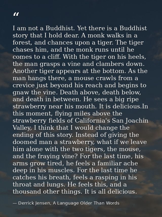 I am not a Buddhist. Yet there is a Buddhist story that I hold dear. A monk walks in a forest, and chances upon a tiger. — Derrick Jensen, A Language Older Than Words