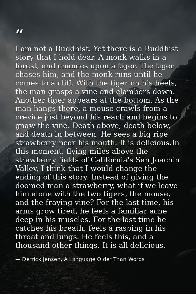 I am not a Buddhist. Yet there is a Buddhist story that I hold dear. A monk walks in a forest, and chances upon a tiger. — Derrick Jensen, A Language Older Than Words