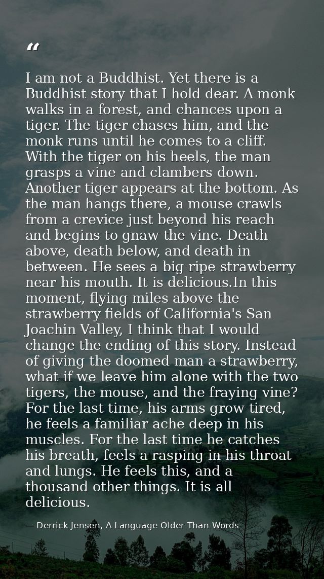 I am not a Buddhist. Yet there is a Buddhist story that I hold dear. A monk walks in a forest, and chances upon a tiger. — Derrick Jensen, A Language Older Than Words