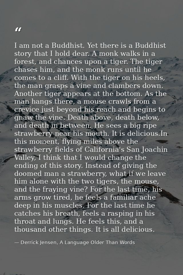 I am not a Buddhist. Yet there is a Buddhist story that I hold dear. A monk walks in a forest, and chances upon a tiger. — Derrick Jensen, A Language Older Than Words