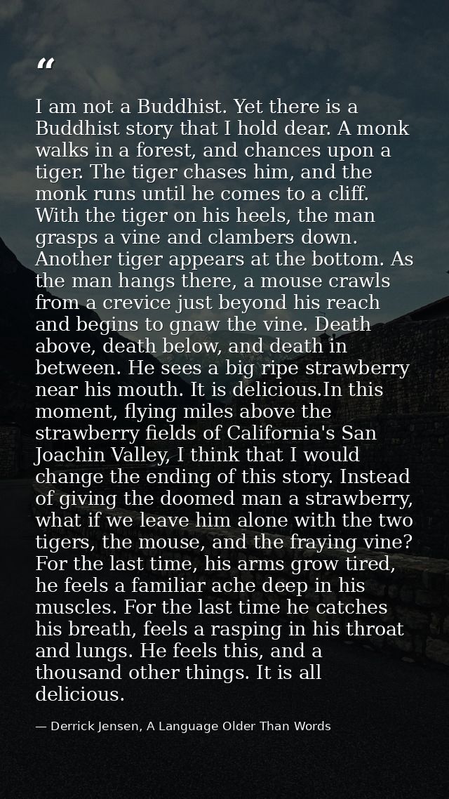 I am not a Buddhist. Yet there is a Buddhist story that I hold dear. A monk walks in a forest, and chances upon a tiger. — Derrick Jensen, A Language Older Than Words