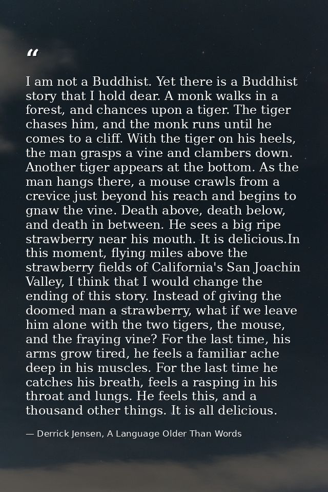 I am not a Buddhist. Yet there is a Buddhist story that I hold dear. A monk walks in a forest, and chances upon a tiger. — Derrick Jensen, A Language Older Than Words