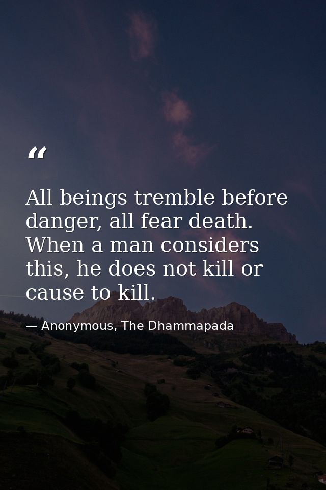 All beings tremble before danger, all fear death. When a man considers this, he does not kill or cause to kill. — Anonymous, The Dhammapada