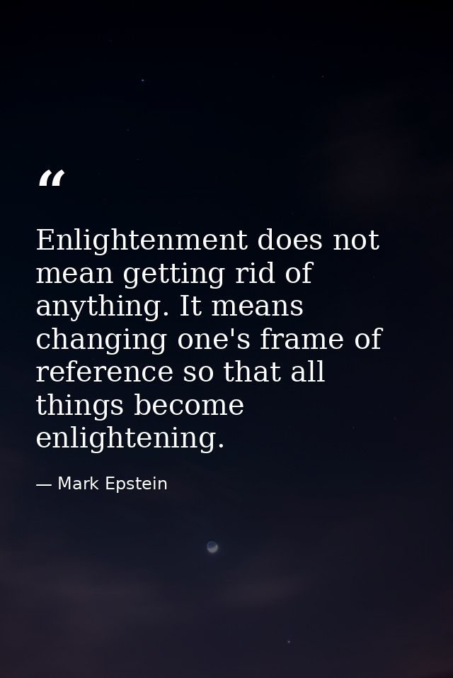 Enlightenment does not mean getting rid of anything. It means changing one's frame of reference so that all things becom — Mark Epstein