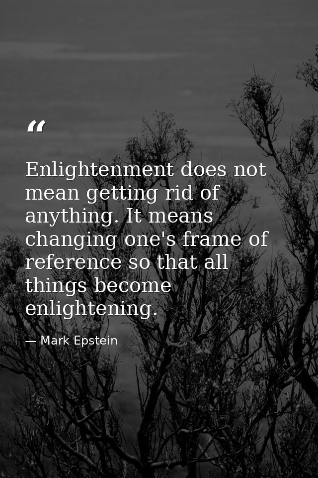 Enlightenment does not mean getting rid of anything. It means changing one's frame of reference so that all things becom — Mark Epstein