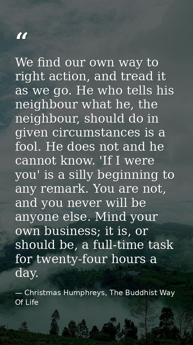 We find our own way to right action, and tread it as we go. He who tells his neighbour what he, the neighbour, should do — Christmas Humphreys, The Buddhist Way Of Life