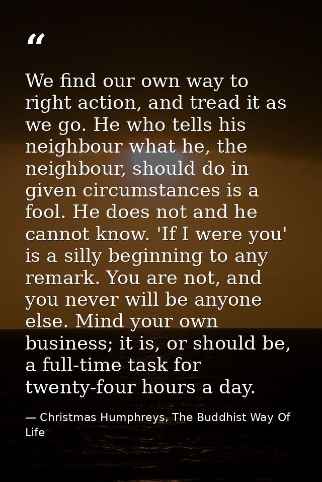 We find our own way to right action, and tread it as we go. He who tells his neighbour what he, the neighbour, should do — Christmas Humphreys, The Buddhist Way Of Life