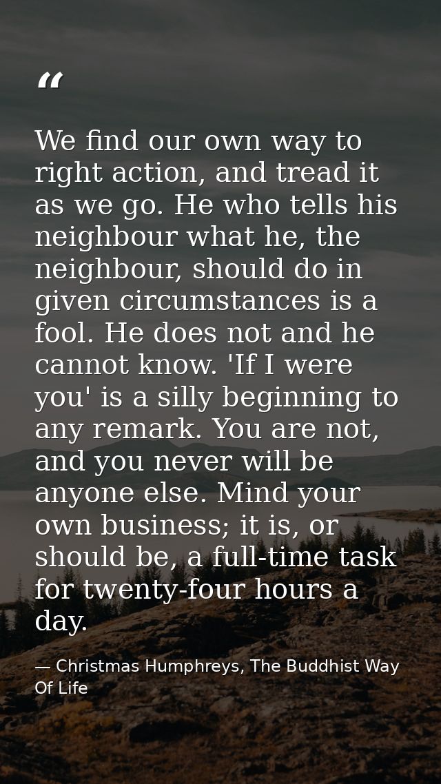 We find our own way to right action, and tread it as we go. He who tells his neighbour what he, the neighbour, should do — Christmas Humphreys, The Buddhist Way Of Life
